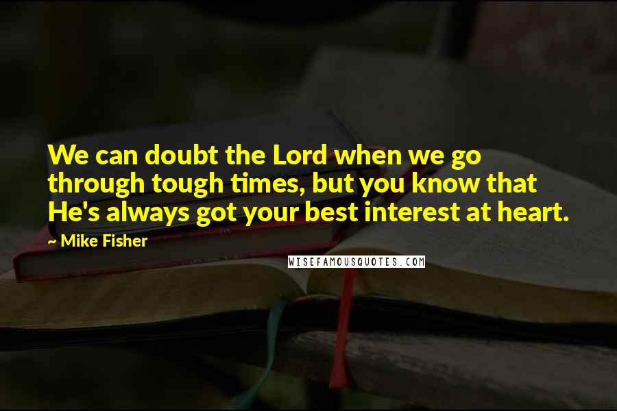 Mike Fisher Quotes: We can doubt the Lord when we go through tough times, but you know that He's always got your best interest at heart.