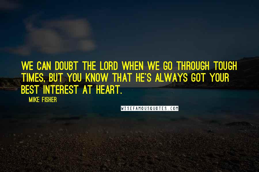 Mike Fisher Quotes: We can doubt the Lord when we go through tough times, but you know that He's always got your best interest at heart.