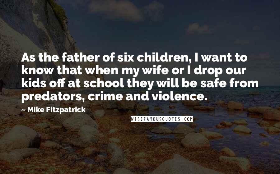 Mike Fitzpatrick Quotes: As the father of six children, I want to know that when my wife or I drop our kids off at school they will be safe from predators, crime and violence.