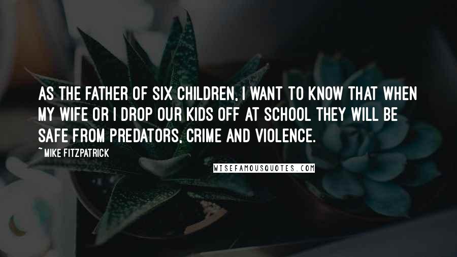 Mike Fitzpatrick Quotes: As the father of six children, I want to know that when my wife or I drop our kids off at school they will be safe from predators, crime and violence.