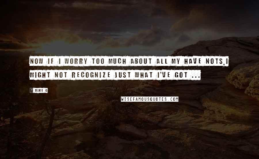 Mike G Quotes: Now if I worry too much about all my have nots,I might not recognize just what I've got ...