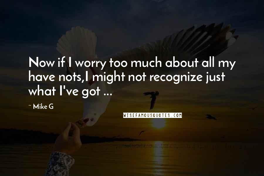 Mike G Quotes: Now if I worry too much about all my have nots,I might not recognize just what I've got ...