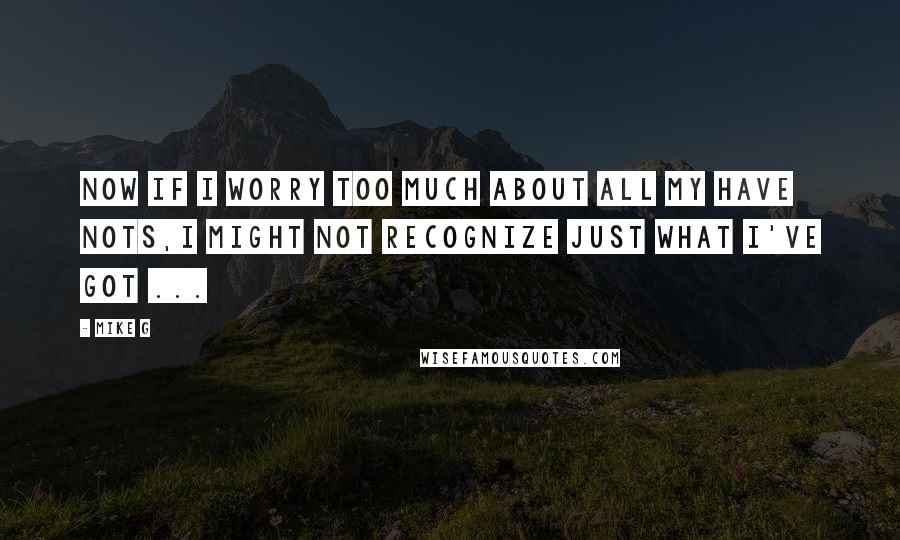 Mike G Quotes: Now if I worry too much about all my have nots,I might not recognize just what I've got ...