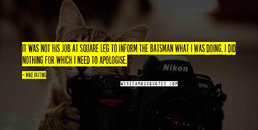 Mike Gatting Quotes: It was not his job at square leg to inform the batsman what I was doing. I did nothing for which I need to apologise.