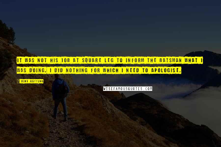 Mike Gatting Quotes: It was not his job at square leg to inform the batsman what I was doing. I did nothing for which I need to apologise.