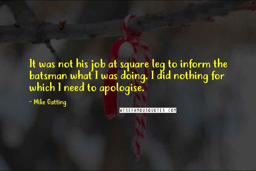 Mike Gatting Quotes: It was not his job at square leg to inform the batsman what I was doing. I did nothing for which I need to apologise.