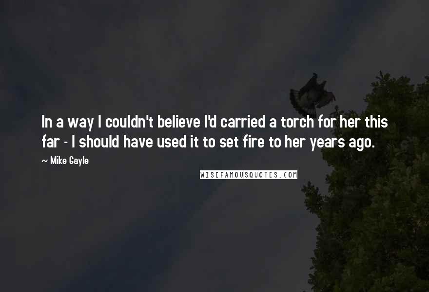 Mike Gayle Quotes: In a way I couldn't believe I'd carried a torch for her this far - I should have used it to set fire to her years ago.