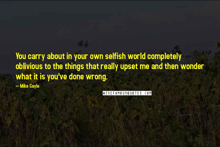 Mike Gayle Quotes: You carry about in your own selfish world completely oblivious to the things that really upset me and then wonder what it is you've done wrong.