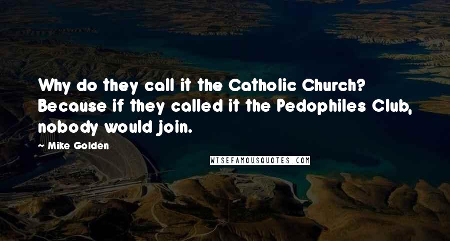 Mike Golden Quotes: Why do they call it the Catholic Church? Because if they called it the Pedophiles Club, nobody would join.