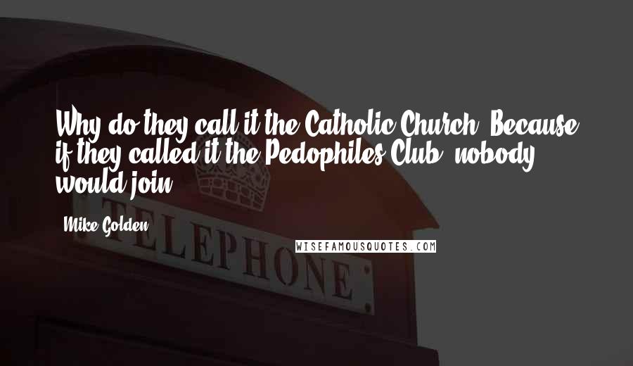 Mike Golden Quotes: Why do they call it the Catholic Church? Because if they called it the Pedophiles Club, nobody would join.