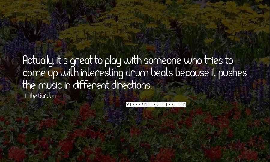 Mike Gordon Quotes: Actually, it's great to play with someone who tries to come up with interesting drum beats because it pushes the music in different directions.