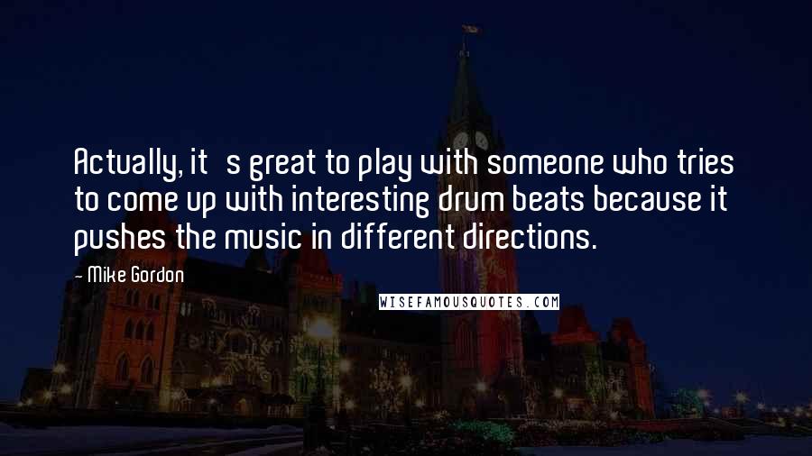 Mike Gordon Quotes: Actually, it's great to play with someone who tries to come up with interesting drum beats because it pushes the music in different directions.