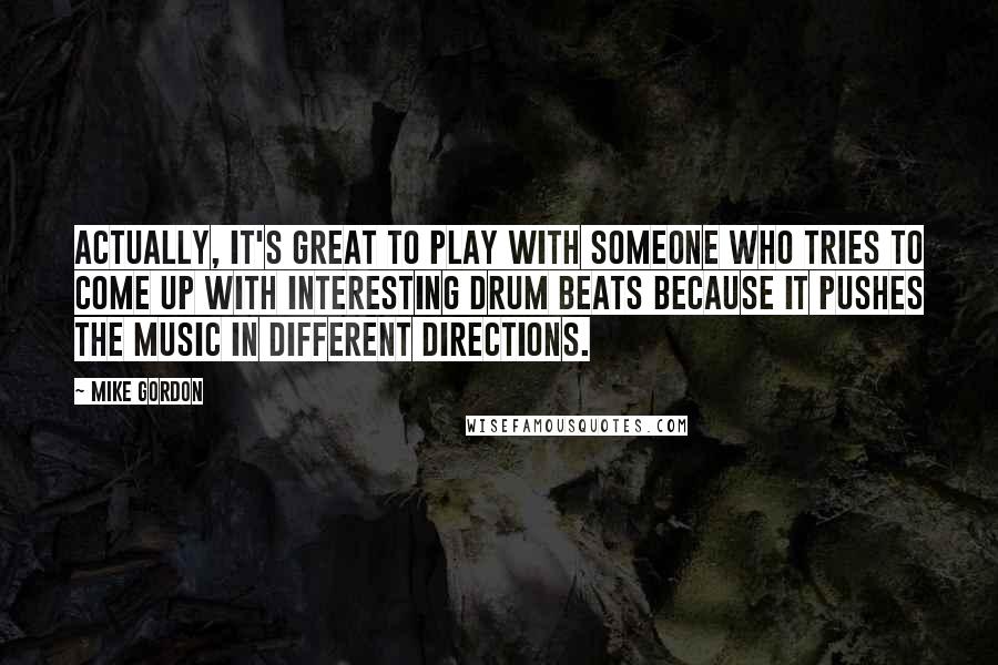 Mike Gordon Quotes: Actually, it's great to play with someone who tries to come up with interesting drum beats because it pushes the music in different directions.