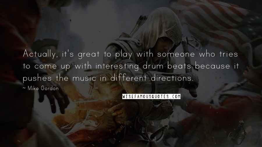 Mike Gordon Quotes: Actually, it's great to play with someone who tries to come up with interesting drum beats because it pushes the music in different directions.