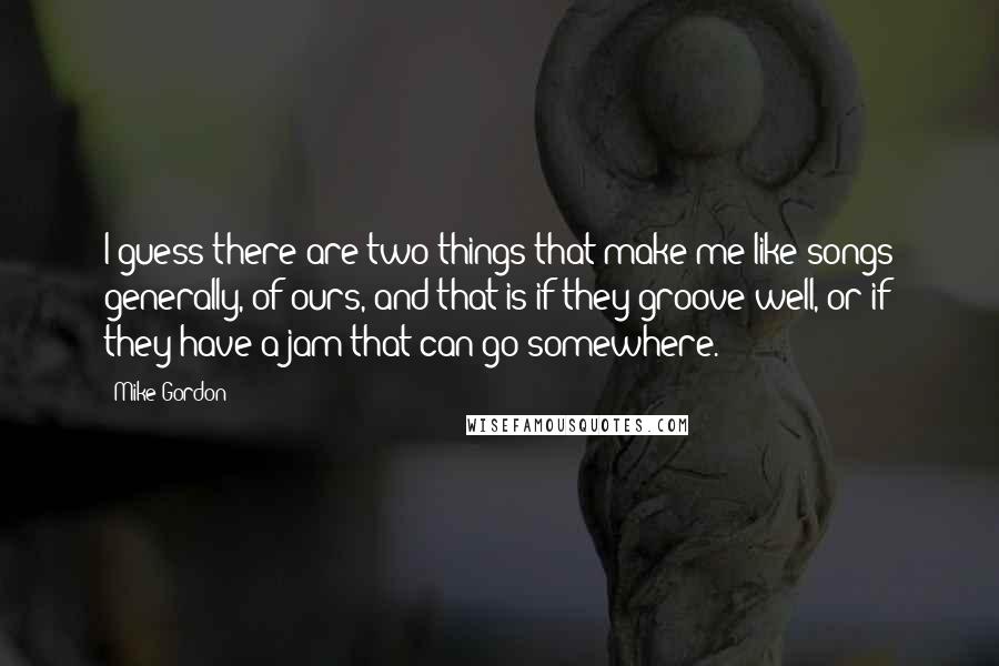 Mike Gordon Quotes: I guess there are two things that make me like songs generally, of ours, and that is if they groove well, or if they have a jam that can go somewhere.