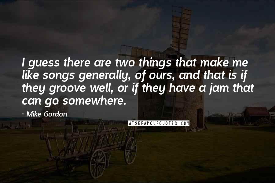 Mike Gordon Quotes: I guess there are two things that make me like songs generally, of ours, and that is if they groove well, or if they have a jam that can go somewhere.