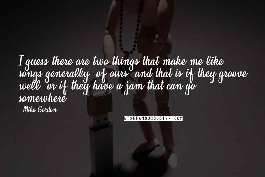 Mike Gordon Quotes: I guess there are two things that make me like songs generally, of ours, and that is if they groove well, or if they have a jam that can go somewhere.