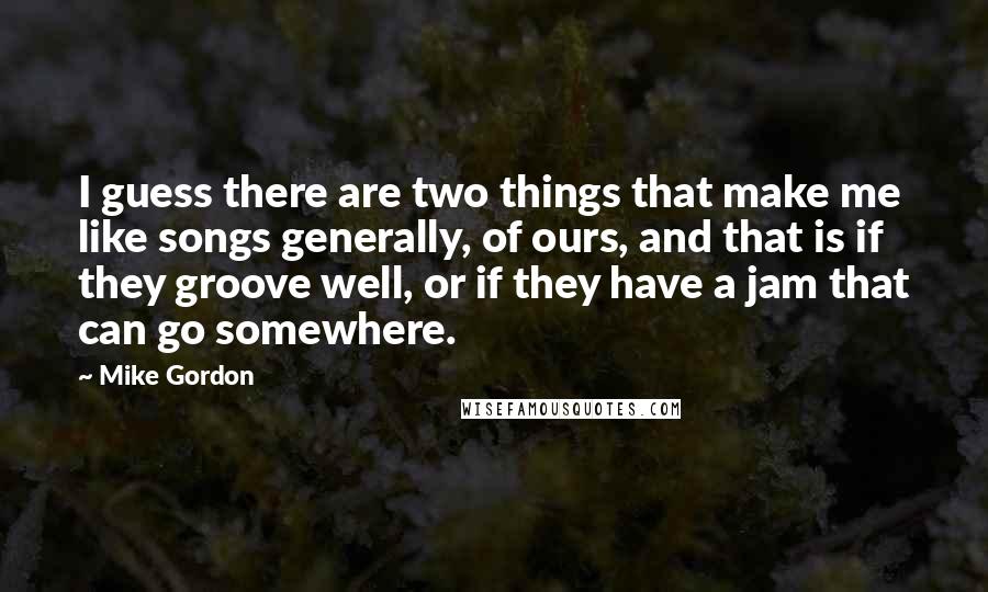 Mike Gordon Quotes: I guess there are two things that make me like songs generally, of ours, and that is if they groove well, or if they have a jam that can go somewhere.