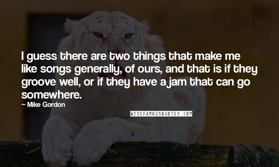 Mike Gordon Quotes: I guess there are two things that make me like songs generally, of ours, and that is if they groove well, or if they have a jam that can go somewhere.