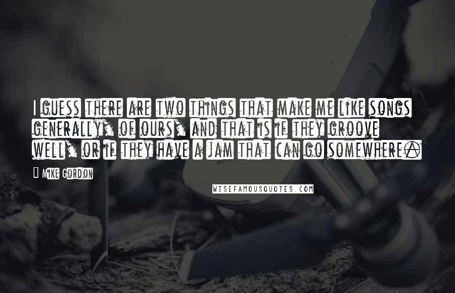Mike Gordon Quotes: I guess there are two things that make me like songs generally, of ours, and that is if they groove well, or if they have a jam that can go somewhere.