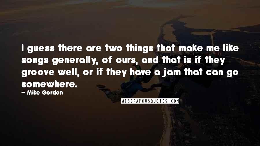 Mike Gordon Quotes: I guess there are two things that make me like songs generally, of ours, and that is if they groove well, or if they have a jam that can go somewhere.