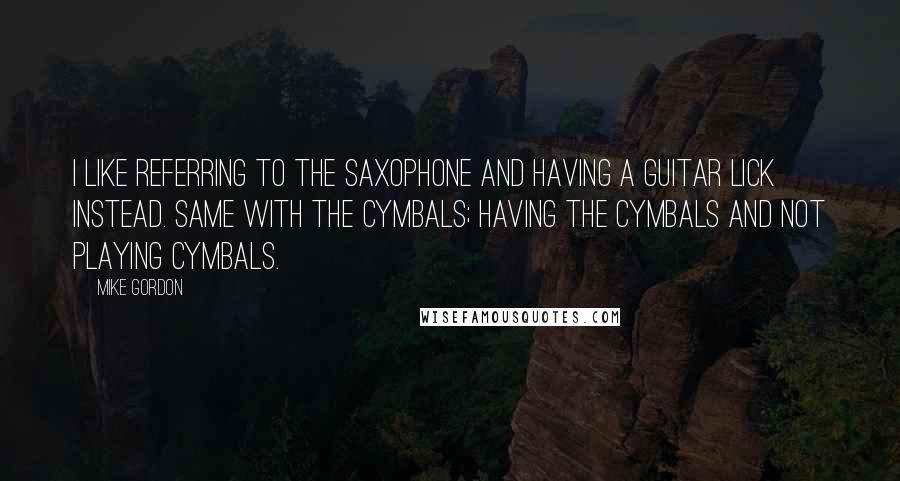 Mike Gordon Quotes: I like referring to the saxophone and having a guitar lick instead. Same with the cymbals; having the cymbals and not playing cymbals.