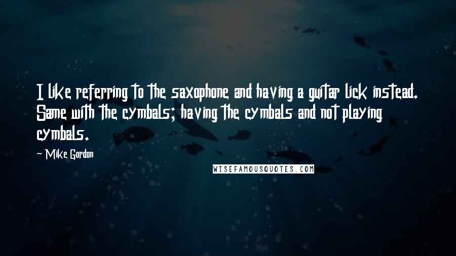 Mike Gordon Quotes: I like referring to the saxophone and having a guitar lick instead. Same with the cymbals; having the cymbals and not playing cymbals.