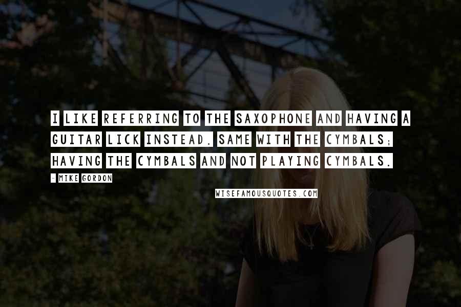 Mike Gordon Quotes: I like referring to the saxophone and having a guitar lick instead. Same with the cymbals; having the cymbals and not playing cymbals.
