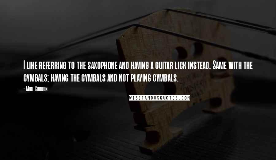 Mike Gordon Quotes: I like referring to the saxophone and having a guitar lick instead. Same with the cymbals; having the cymbals and not playing cymbals.