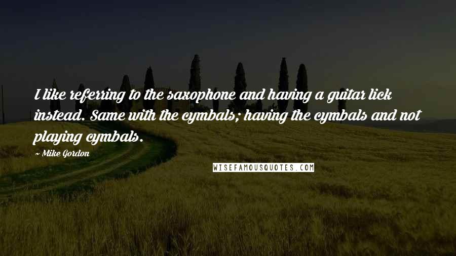 Mike Gordon Quotes: I like referring to the saxophone and having a guitar lick instead. Same with the cymbals; having the cymbals and not playing cymbals.