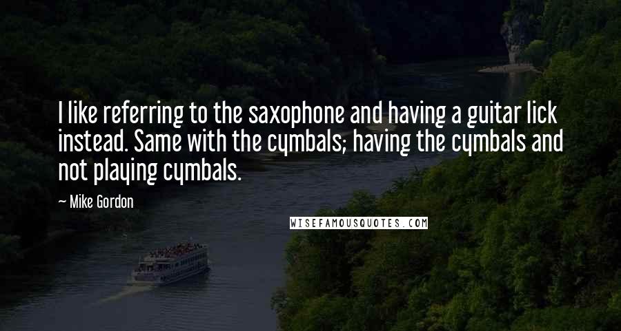 Mike Gordon Quotes: I like referring to the saxophone and having a guitar lick instead. Same with the cymbals; having the cymbals and not playing cymbals.