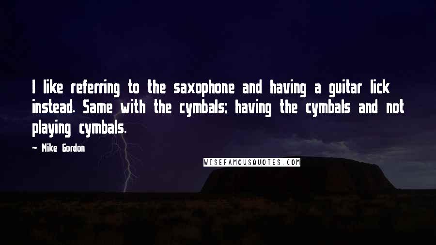 Mike Gordon Quotes: I like referring to the saxophone and having a guitar lick instead. Same with the cymbals; having the cymbals and not playing cymbals.