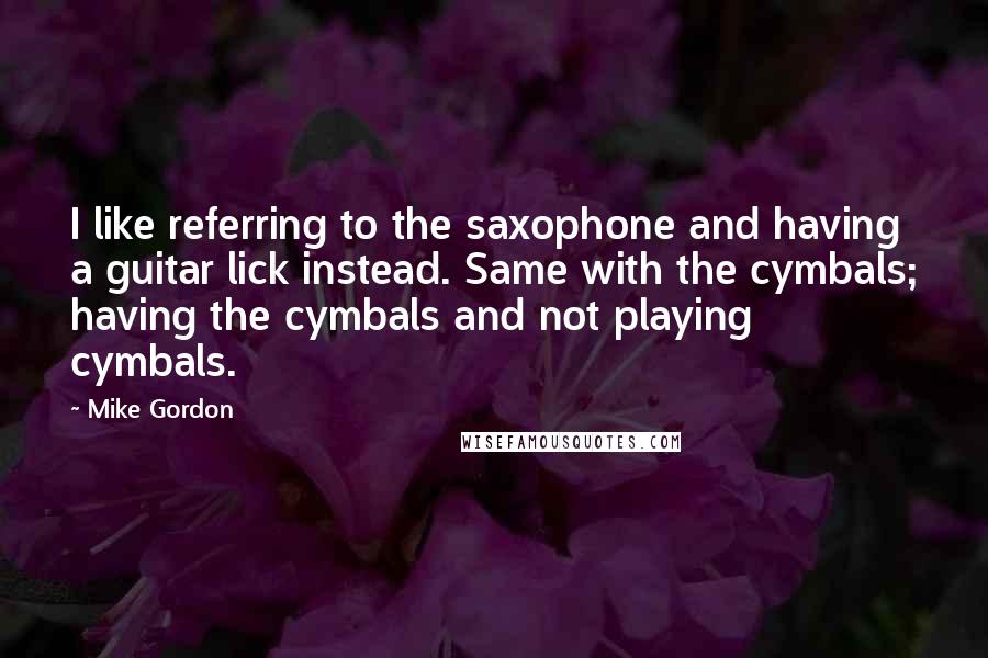 Mike Gordon Quotes: I like referring to the saxophone and having a guitar lick instead. Same with the cymbals; having the cymbals and not playing cymbals.