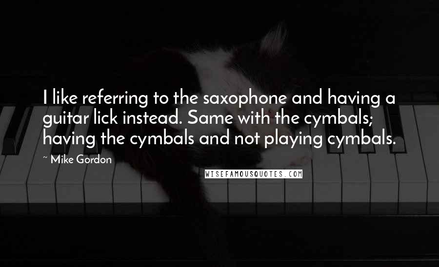 Mike Gordon Quotes: I like referring to the saxophone and having a guitar lick instead. Same with the cymbals; having the cymbals and not playing cymbals.