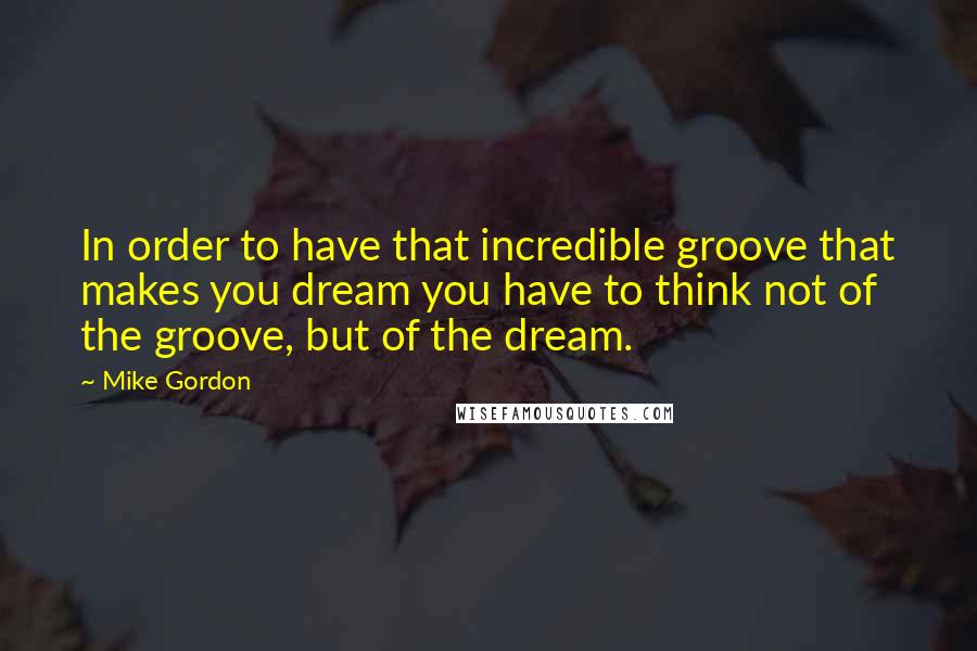 Mike Gordon Quotes: In order to have that incredible groove that makes you dream you have to think not of the groove, but of the dream.