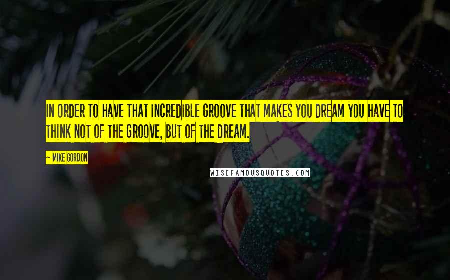 Mike Gordon Quotes: In order to have that incredible groove that makes you dream you have to think not of the groove, but of the dream.