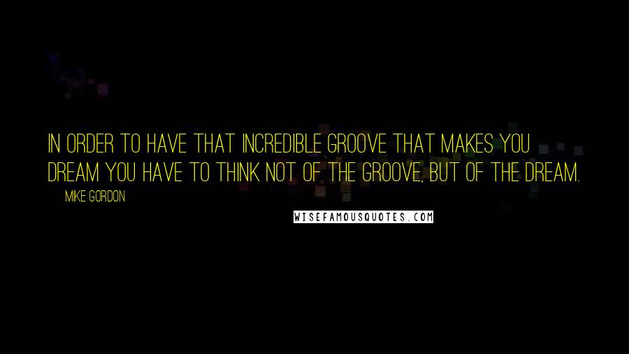Mike Gordon Quotes: In order to have that incredible groove that makes you dream you have to think not of the groove, but of the dream.