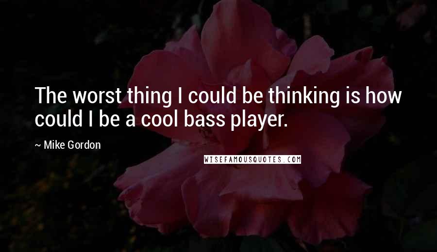 Mike Gordon Quotes: The worst thing I could be thinking is how could I be a cool bass player.