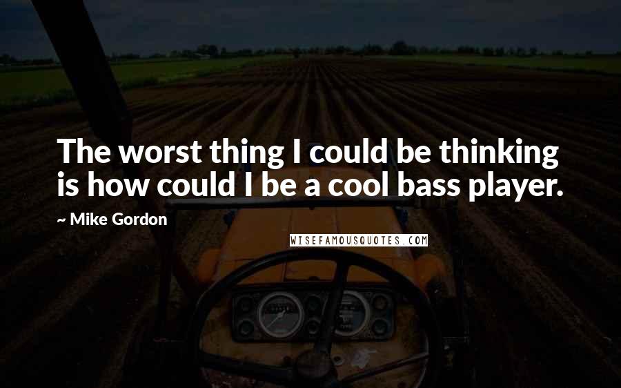 Mike Gordon Quotes: The worst thing I could be thinking is how could I be a cool bass player.