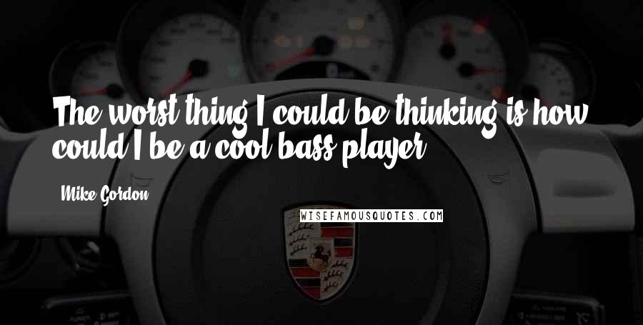 Mike Gordon Quotes: The worst thing I could be thinking is how could I be a cool bass player.