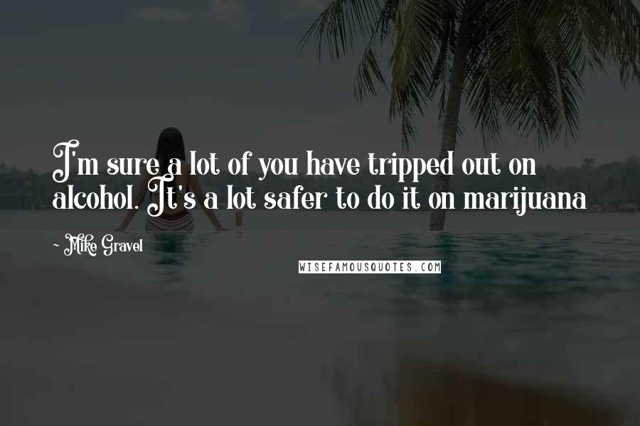 Mike Gravel Quotes: I'm sure a lot of you have tripped out on alcohol. It's a lot safer to do it on marijuana