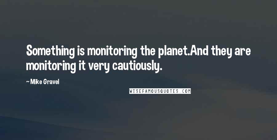 Mike Gravel Quotes: Something is monitoring the planet.And they are monitoring it very cautiously.