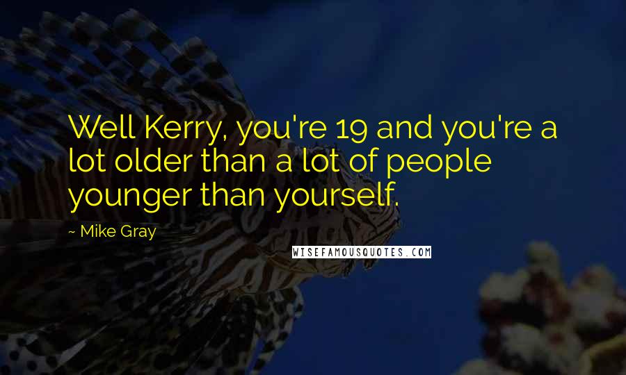 Mike Gray Quotes: Well Kerry, you're 19 and you're a lot older than a lot of people younger than yourself.