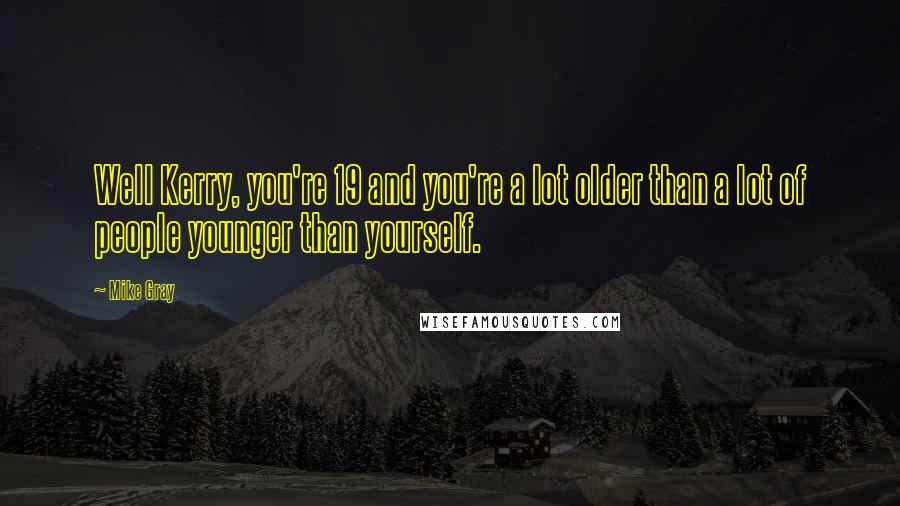 Mike Gray Quotes: Well Kerry, you're 19 and you're a lot older than a lot of people younger than yourself.