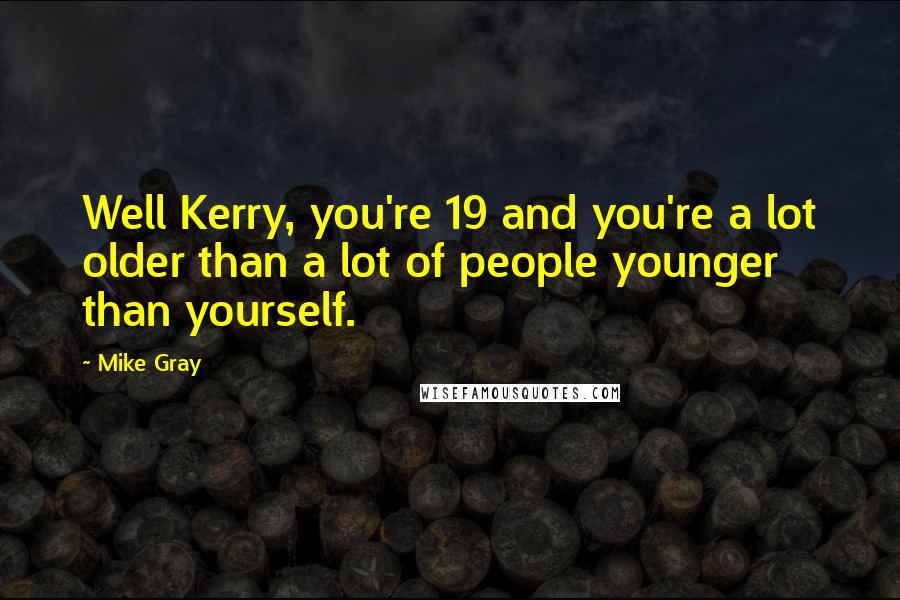 Mike Gray Quotes: Well Kerry, you're 19 and you're a lot older than a lot of people younger than yourself.