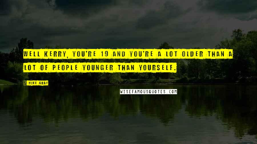 Mike Gray Quotes: Well Kerry, you're 19 and you're a lot older than a lot of people younger than yourself.