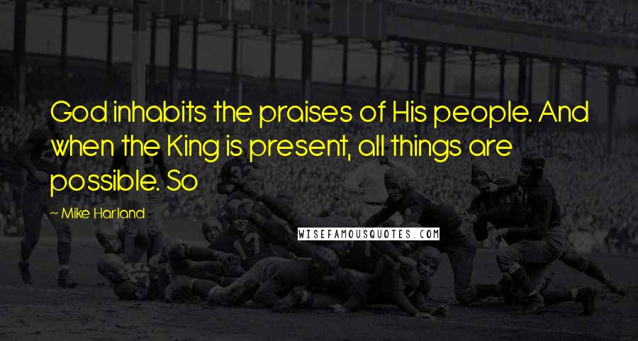 Mike Harland Quotes: God inhabits the praises of His people. And when the King is present, all things are possible. So