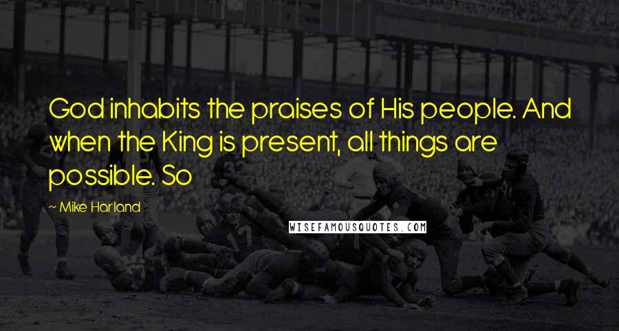 Mike Harland Quotes: God inhabits the praises of His people. And when the King is present, all things are possible. So