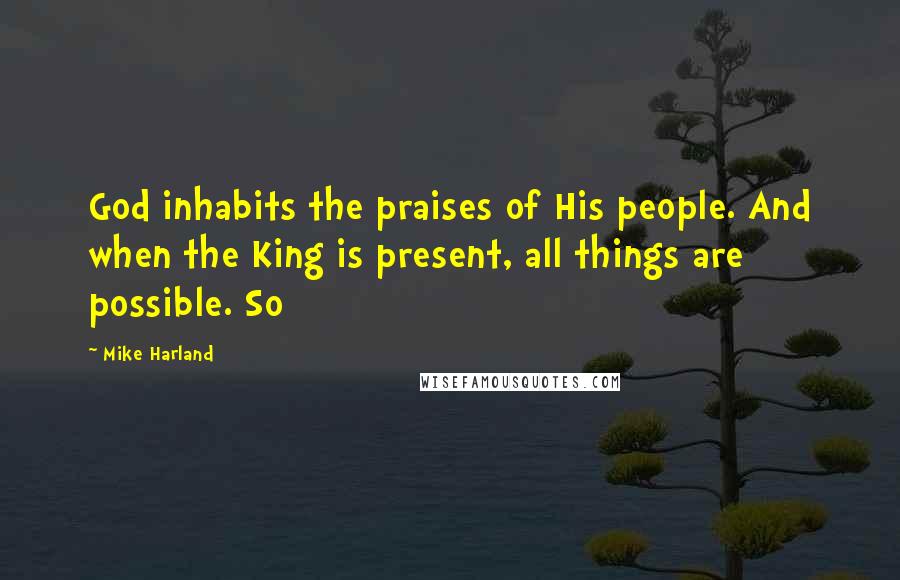 Mike Harland Quotes: God inhabits the praises of His people. And when the King is present, all things are possible. So