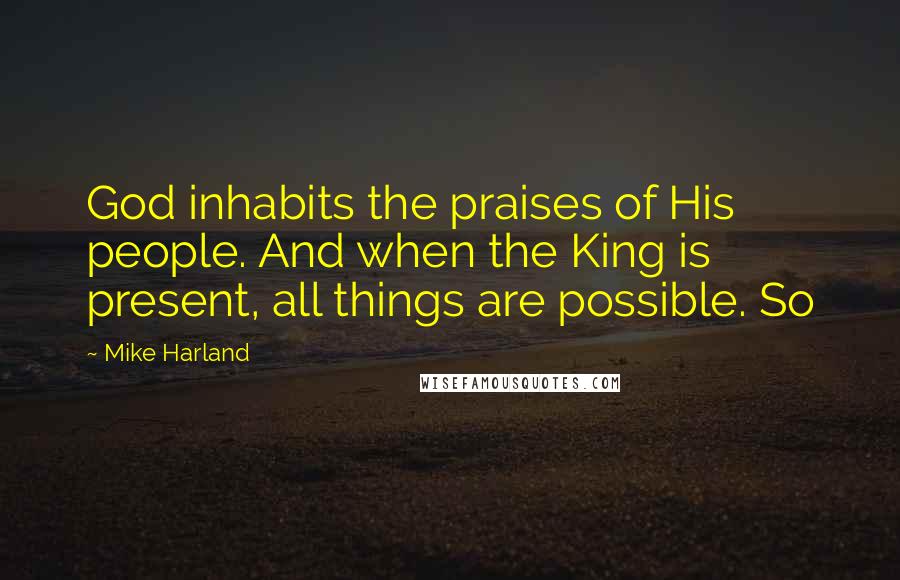 Mike Harland Quotes: God inhabits the praises of His people. And when the King is present, all things are possible. So